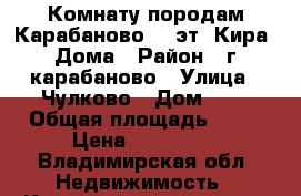  Комнату породам Карабаново 4/5эт. Кира. Дома › Район ­ г.карабаново › Улица ­ Чулково › Дом ­ 7 › Общая площадь ­ 16 › Цена ­ 190 000 - Владимирская обл. Недвижимость » Квартиры продажа   . Владимирская обл.